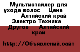 Мультистайлер для ухода волос. › Цена ­ 3 000 - Алтайский край Электро-Техника » Другое   . Алтайский край